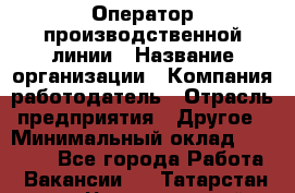 Оператор производственной линии › Название организации ­ Компания-работодатель › Отрасль предприятия ­ Другое › Минимальный оклад ­ 30 000 - Все города Работа » Вакансии   . Татарстан респ.,Чистопольский р-н